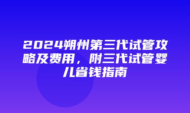 2024朔州第三代试管攻略及费用，附三代试管婴儿省钱指南