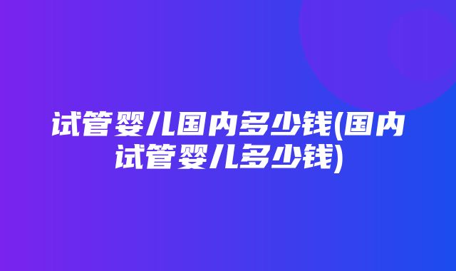 试管婴儿国内多少钱(国内试管婴儿多少钱)