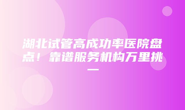 湖北试管高成功率医院盘点！靠谱服务机构万里挑一