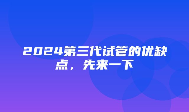 2024第三代试管的优缺点，先来一下