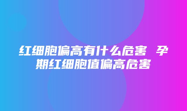 红细胞偏高有什么危害 孕期红细胞值偏高危害