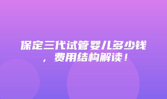 保定三代试管婴儿多少钱，费用结构解读！