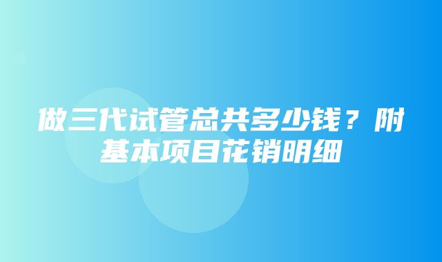 做三代试管总共多少钱？附基本项目花销明细