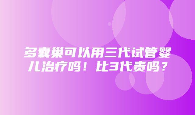 多囊巢可以用三代试管婴儿治疗吗！比3代贵吗？