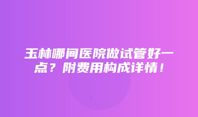 玉林哪间医院做试管好一点？附费用构成详情！