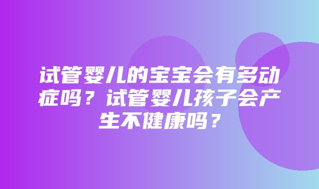 试管婴儿的宝宝会有多动症吗？试管婴儿孩子会产生不健康吗？