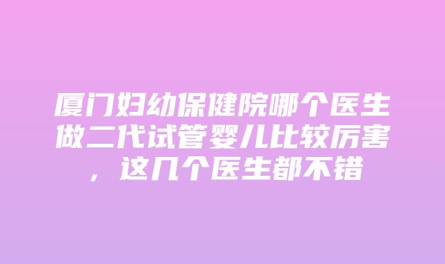 厦门妇幼保健院哪个医生做二代试管婴儿比较厉害，这几个医生都不错