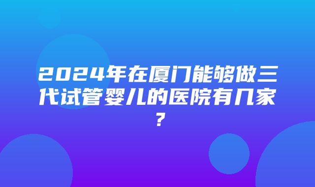 2024年在厦门能够做三代试管婴儿的医院有几家？