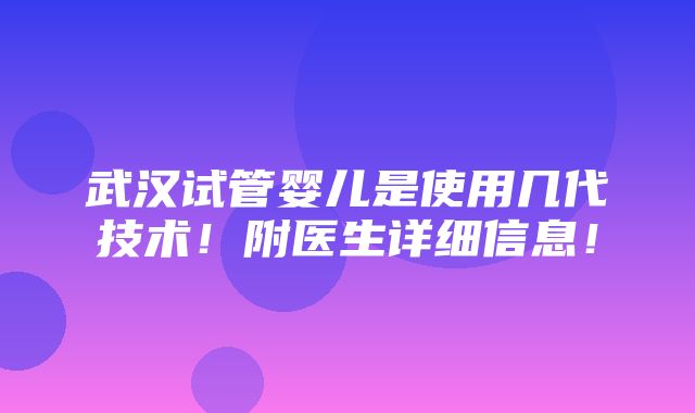 武汉试管婴儿是使用几代技术！附医生详细信息！