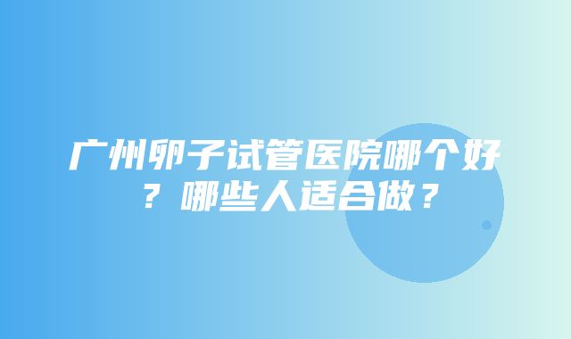 广州卵子试管医院哪个好？哪些人适合做？