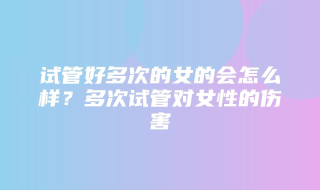 试管好多次的女的会怎么样？多次试管对女性的伤害