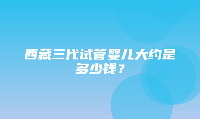 西藏三代试管婴儿大约是多少钱？