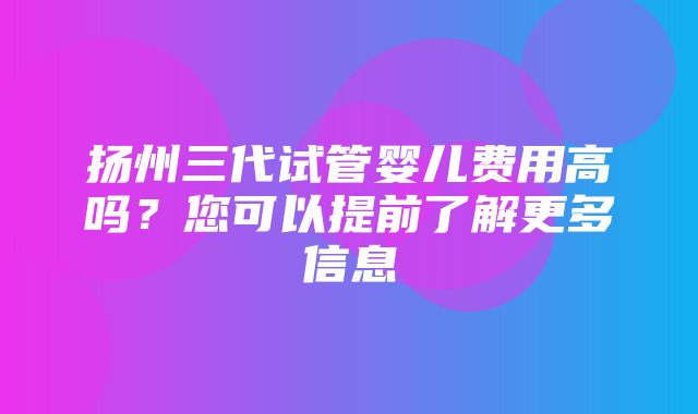 扬州三代试管婴儿费用高吗？您可以提前了解更多信息