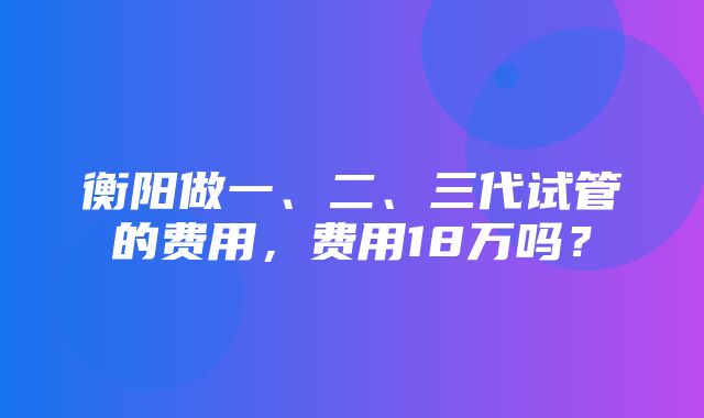 衡阳做一、二、三代试管的费用，费用18万吗？