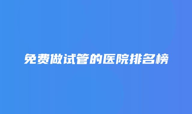 免费做试管的医院排名榜