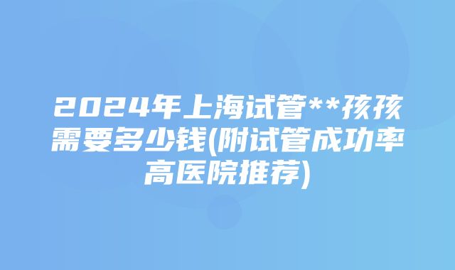 2024年上海试管**孩孩需要多少钱(附试管成功率高医院推荐)