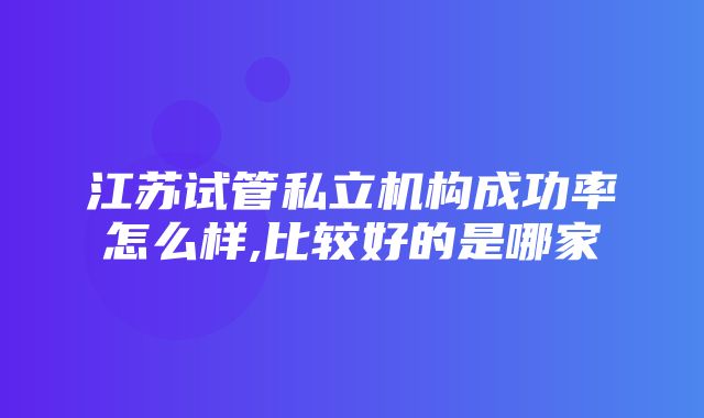 江苏试管私立机构成功率怎么样,比较好的是哪家