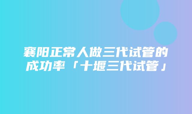 襄阳正常人做三代试管的成功率「十堰三代试管」