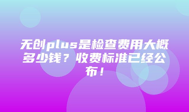 无创plus是检查费用大概多少钱？收费标准已经公布！