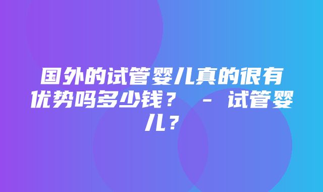 国外的试管婴儿真的很有优势吗多少钱？ - 试管婴儿？