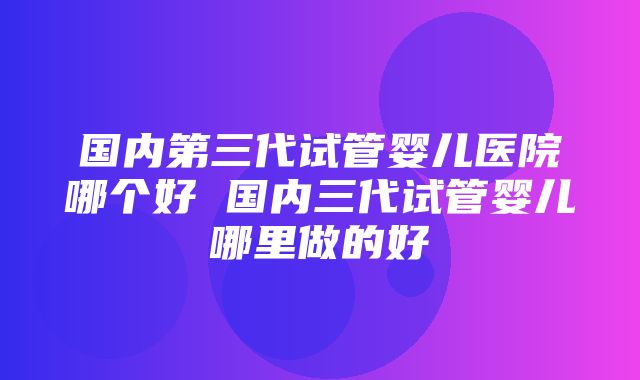 国内第三代试管婴儿医院哪个好 国内三代试管婴儿哪里做的好