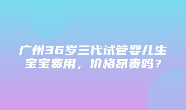 广州36岁三代试管婴儿生宝宝费用，价格昂贵吗？