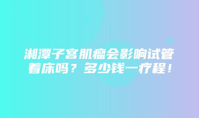 湘潭子宫肌瘤会影响试管着床吗？多少钱一疗程！