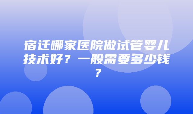 宿迁哪家医院做试管婴儿技术好？一般需要多少钱？