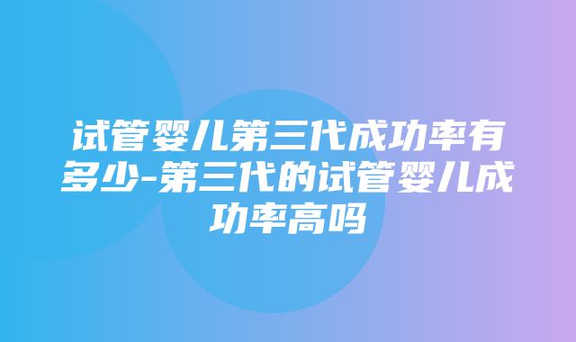 试管婴儿第三代成功率有多少-第三代的试管婴儿成功率高吗