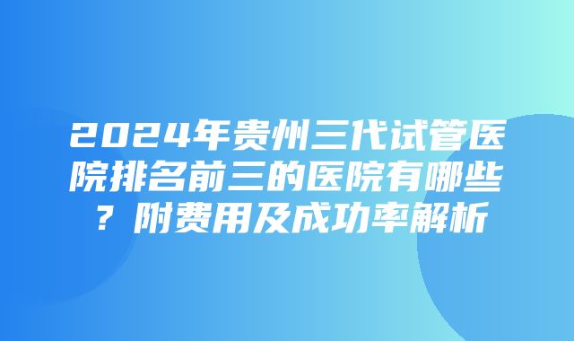 2024年贵州三代试管医院排名前三的医院有哪些？附费用及成功率解析