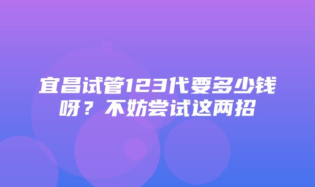 宜昌试管123代要多少钱呀？不妨尝试这两招