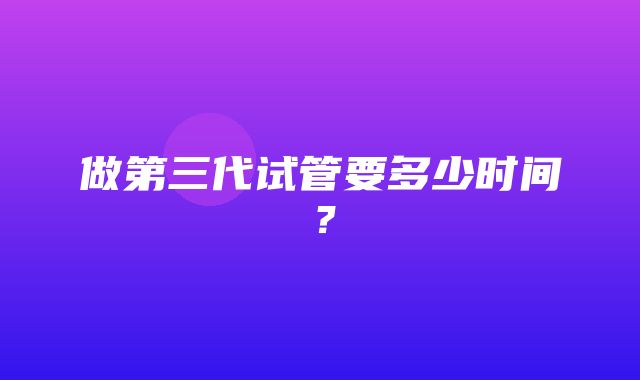 做第三代试管要多少时间？