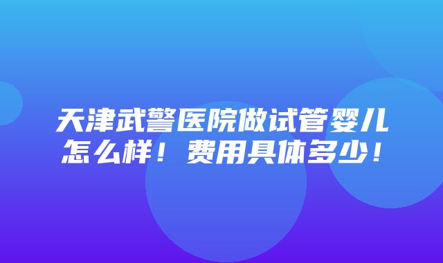 天津武警医院做试管婴儿怎么样！费用具体多少！