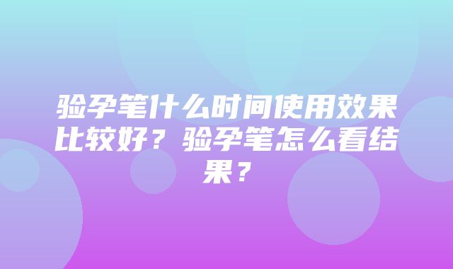 验孕笔什么时间使用效果比较好？验孕笔怎么看结果？