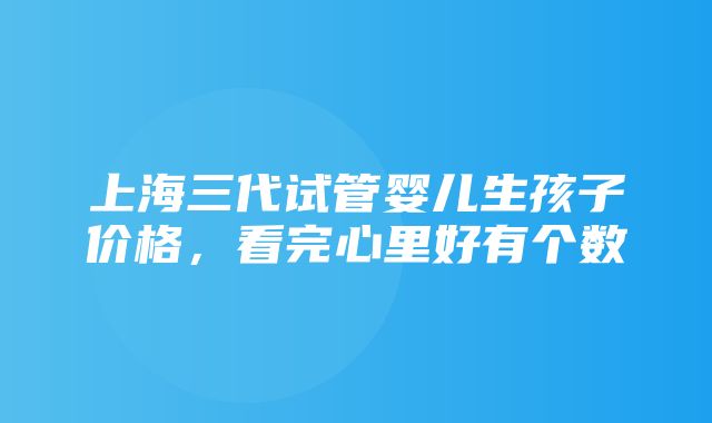 上海三代试管婴儿生孩子价格，看完心里好有个数