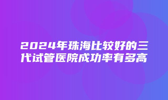 2024年珠海比较好的三代试管医院成功率有多高