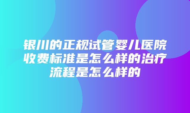 银川的正规试管婴儿医院收费标准是怎么样的治疗流程是怎么样的