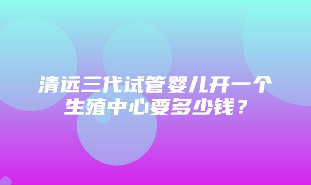 清远三代试管婴儿开一个生殖中心要多少钱？