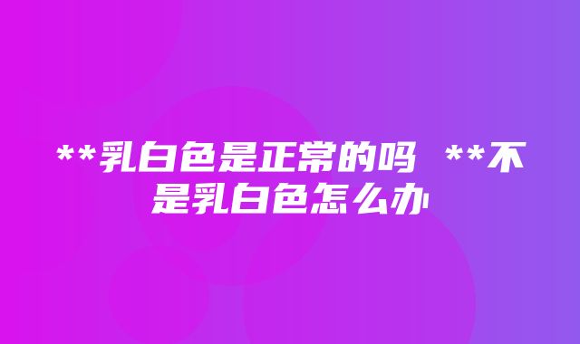 **乳白色是正常的吗 **不是乳白色怎么办