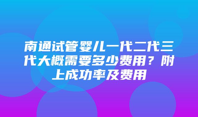 南通试管婴儿一代二代三代大概需要多少费用？附上成功率及费用