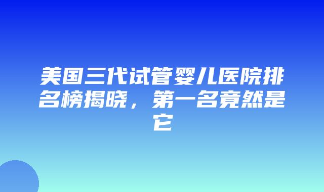 美国三代试管婴儿医院排名榜揭晓，第一名竟然是它