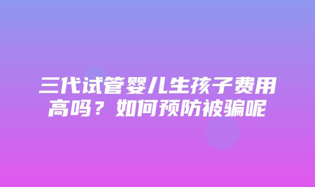 三代试管婴儿生孩子费用高吗？如何预防被骗呢