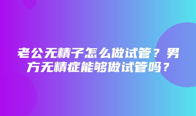 老公无精子怎么做试管？男方无精症能够做试管吗？