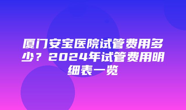 厦门安宝医院试管费用多少？2024年试管费用明细表一览