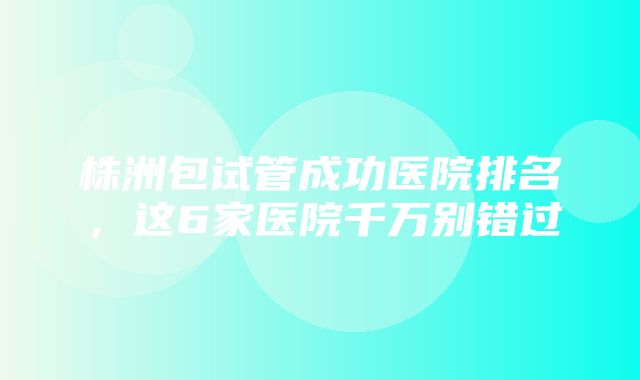 株洲包试管成功医院排名，这6家医院千万别错过