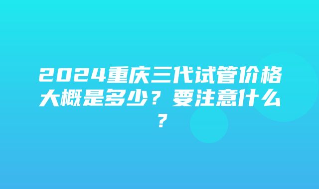 2024重庆三代试管价格大概是多少？要注意什么？