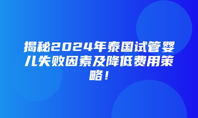 揭秘2024年泰国试管婴儿失败因素及降低费用策略！