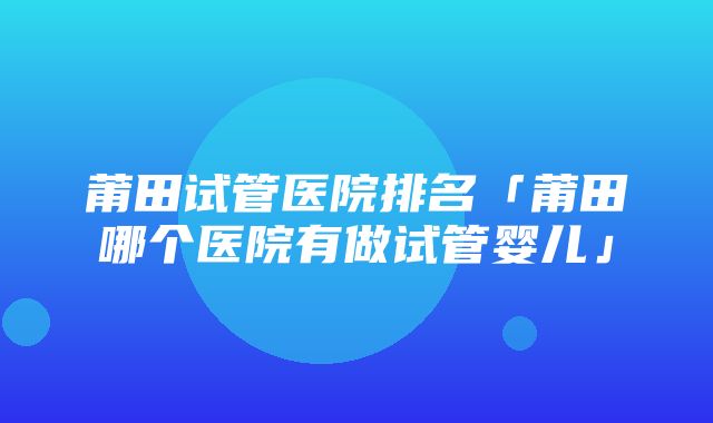 莆田试管医院排名「莆田哪个医院有做试管婴儿」