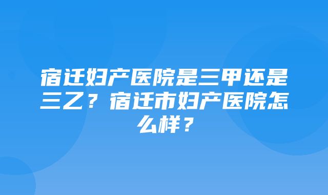 宿迁妇产医院是三甲还是三乙？宿迁市妇产医院怎么样？