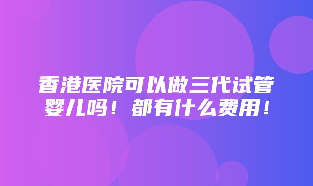 香港医院可以做三代试管婴儿吗！都有什么费用！